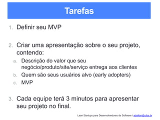 Lean Startups para Desenvolvedores de Software / adailton@ufpa.br
Tarefas
1. Definir seu MVP
2. Criar uma apresentação sobre o seu projeto,
contendo:
a. Descrição do valor que seu
negócio/produto/site/serviço entrega aos clientes
b. Quem são seus usuários alvo (early adopters)
c. MVP
3. Cada equipe terá 3 minutos para apresentar
seu projeto no final.
 