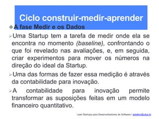 Lean Startups para Desenvolvedores de Software / adailton@ufpa.br
Ciclo construir-medir-aprender
A fase Medir e os Dados
Uma Startup tem a tarefa de medir onde ela se
encontra no momento (baseline), confrontando o
que foi revelado nas avaliações, e, em seguida,
criar experimentos para mover os números na
direção do ideal da Startup.
Uma das formas de fazer essa medição é através
da contabilidade para inovação.
A contabilidade para inovação permite
transformar as suposições feitas em um modelo
financeiro quantitativo.
 