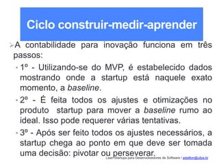 Lean Startups para Desenvolvedores de Software / adailton@ufpa.br
Ciclo construir-medir-aprender
A contabilidade para inovação funciona em três
passos:
• 1º - Utilizando-se do MVP, é estabelecido dados
mostrando onde a startup está naquele exato
momento, a baseline.
• 2º - É feita todos os ajustes e otimizações no
produto startup para mover a baseline rumo ao
ideal. Isso pode requerer várias tentativas.
• 3º - Após ser feito todos os ajustes necessários, a
startup chega ao ponto em que deve ser tomada
uma decisão: pivotar ou perseverar.
 