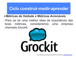 Lean Startups para Desenvolvedores de Software / adailton@ufpa.br
Ciclo construir-medir-aprender
Métricas de Vaidade x Métricas Acionáveis
Para se ter uma melhor ideia da importância das
boas métricas, consideremos uma empresa
chamada Grockit.
 