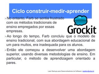 Lean Startups para Desenvolvedores de Software / adailton@ufpa.br
Ciclo construir-medir-aprender
No entanto, Farb se sentia frustrado
com os métodos tradicionais de
ensino empregados por essas
empresas.
Ao longo do tempo, Farb concluiu que o modelo de
ensino tradicional, com sua abordagem educacional de
um para muitos, era inadequada para os alunos.
Então ele começou a desenvolver uma abordagem
superior, usando diversas metodologias de ensino. Em
particular, o método de aprendizagem orientado a
pares.
 