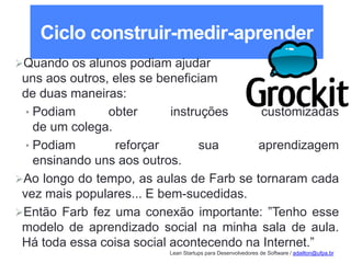 Lean Startups para Desenvolvedores de Software / adailton@ufpa.br
Ciclo construir-medir-aprender
Quando os alunos podiam ajudar
uns aos outros, eles se beneficiam
de duas maneiras:
• Podiam obter instruções customizadas
de um colega.
• Podiam reforçar sua aprendizagem
ensinando uns aos outros.
Ao longo do tempo, as aulas de Farb se tornaram cada
vez mais populares... E bem-sucedidas.
Então Farb fez uma conexão importante: ”Tenho esse
modelo de aprendizado social na minha sala de aula.
Há toda essa coisa social acontecendo na Internet.”
 