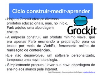 Lean Startups para Desenvolvedores de Software / adailton@ufpa.br
Ciclo construir-medir-aprender
Hoje, a Grockit oferece diversos
produtos educacionais, mas, no início,
Farb adotou uma abordagem
enxuta.
A empresa construiu um produto mínimo viável, que
era apenas Farb ensinando a preparação para os
testes por meio da WebEx, ferramenta online de
realização de conferências.
Ele não desenvolveu um software personalizado,
tampouco uma nova tecnologia.
Simplesmente procurou levar sua nova abordagem de
ensino aos alunos pela Internet.
 