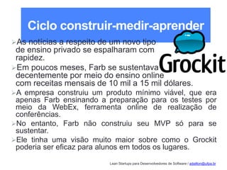Lean Startups para Desenvolvedores de Software / adailton@ufpa.br
Ciclo construir-medir-aprender
As notícias a respeito de um novo tipo
de ensino privado se espalharam com
rapidez.
Em poucos meses, Farb se sustentava
decentemente por meio do ensino online
com receitas mensais de 10 mil a 15 mil dólares.
A empresa construiu um produto mínimo viável, que era
apenas Farb ensinando a preparação para os testes por
meio da WebEx, ferramenta online de realização de
conferências.
No entanto, Farb não construiu seu MVP só para se
sustentar.
Ele tinha uma visão muito maior sobre como o Grockit
poderia ser eficaz para alunos em todos os lugares.
 