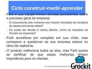 Lean Startups para Desenvolvedores de Software / adailton@ufpa.br
Ciclo construir-medir-aprender
Farb e sua equipe tinham dúvidas persistentes sobre
o processo geral da empresa:
• O crescimento dos números era mesmo resultado da iniciativa
de desenvolvimento deles?
• Ou podia ser devido a outros fatores, como as menções da
Grockit na imprensa?
Farb acreditava por completo em sua visão, mas
começava a questionar se sua empresa estava no
ritmo de realizá-la.
O produto melhorava todos os dias, mas Farb queria
se certificar de que essas melhorias tinham
importância para os clientes.
 