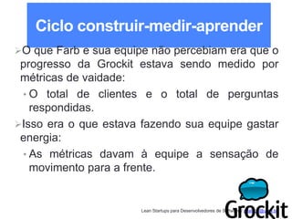 Lean Startups para Desenvolvedores de Software / adailton@ufpa.br
Ciclo construir-medir-aprender
O que Farb e sua equipe não percebiam era que o
progresso da Grockit estava sendo medido por
métricas de vaidade:
• O total de clientes e o total de perguntas
respondidas.
Isso era o que estava fazendo sua equipe gastar
energia:
• As métricas davam à equipe a sensação de
movimento para a frente.
 