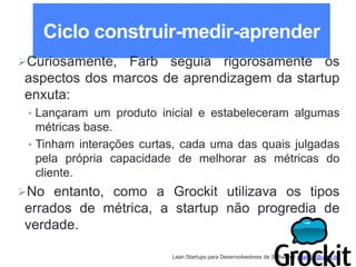 Lean Startups para Desenvolvedores de Software / adailton@ufpa.br
Ciclo construir-medir-aprender
Curiosamente, Farb seguia rigorosamente os
aspectos dos marcos de aprendizagem da startup
enxuta:
• Lançaram um produto inicial e estabeleceram algumas
métricas base.
• Tinham interações curtas, cada uma das quais julgadas
pela própria capacidade de melhorar as métricas do
cliente.
No entanto, como a Grockit utilizava os tipos
errados de métrica, a startup não progredia de
verdade.
 