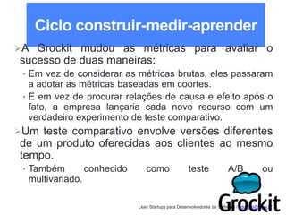 Lean Startups para Desenvolvedores de Software / adailton@ufpa.br
Ciclo construir-medir-aprender
A Grockit mudou as métricas para avaliar o
sucesso de duas maneiras:
• Em vez de considerar as métricas brutas, eles passaram
a adotar as métricas baseadas em coortes.
• E em vez de procurar relações de causa e efeito após o
fato, a empresa lançaria cada novo recurso com um
verdadeiro experimento de teste comparativo.
Um teste comparativo envolve versões diferentes
de um produto oferecidas aos clientes ao mesmo
tempo.
• Também conhecido como teste A/B ou
multivariado.
 