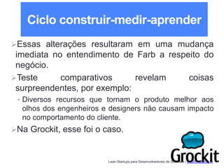 Lean Startups para Desenvolvedores de Software / adailton@ufpa.br
Ciclo construir-medir-aprender
Essas alterações resultaram em uma mudança
imediata no entendimento de Farb a respeito do
negócio.
Teste comparativos revelam coisas
surpreendentes, por exemplo:
• Diversos recursos que tornam o produto melhor aos
olhos dos engenheiros e designers não causam impacto
no comportamento do cliente.
Na Grockit, esse foi o caso.
 