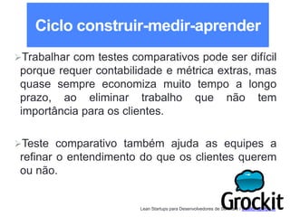 Lean Startups para Desenvolvedores de Software / adailton@ufpa.br
Ciclo construir-medir-aprender
Trabalhar com testes comparativos pode ser difícil
porque requer contabilidade e métrica extras, mas
quase sempre economiza muito tempo a longo
prazo, ao eliminar trabalho que não tem
importância para os clientes.
Teste comparativo também ajuda as equipes a
refinar o entendimento do que os clientes querem
ou não.
 