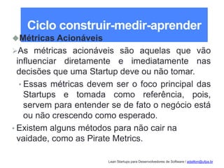 Lean Startups para Desenvolvedores de Software / adailton@ufpa.br
Ciclo construir-medir-aprender
Métricas Acionáveis
As métricas acionáveis são aquelas que vão
influenciar diretamente e imediatamente nas
decisões que uma Startup deve ou não tomar.
• Essas métricas devem ser o foco principal das
Startups e tomada como referência, pois,
servem para entender se de fato o negócio está
ou não crescendo como esperado.
• Existem alguns métodos para não cair na
vaidade, como as Pirate Metrics.
 