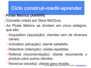 Lean Startups para Desenvolvedores de Software / adailton@ufpa.br
Ciclo construir-medir-aprender
• Pirate Metrics (AARRR)
Conceito criado por Dave McClure.
As Pirate Metrics se dividem em cinco estágios,
que são:
• Acquisition (aquisição): clientes vem de diversos
canais.
• Activation (ativação): cliente satisfeito.
• Retention (retenção): visitas repetidas.
• Referral (recomendação): cliente recomenda o
produto para outros clientes.
• Revenue (receita): cliente gera receita.
 