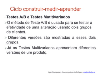 Lean Startups para Desenvolvedores de Software / adailton@ufpa.br
Ciclo construir-medir-aprender
• Testes A/B e Testes Mutltivariados
O método de Teste A/B é uusado para se testar a
efetividade de uma alteração usando dois grupos
de clientes.
 Diferentes versões são mostradas a esses dois
grupos.
Já os Testes Multivariados apresentam diferentes
versões de um produto.
 