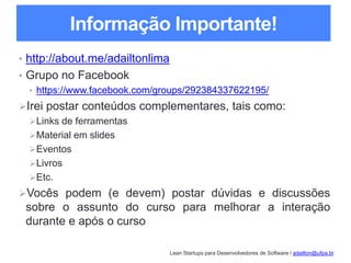 Lean Startups para Desenvolvedores de Software / adailton@ufpa.br
Informação Importante!
• http://about.me/adailtonlima
• Grupo no Facebook
• https://www.facebook.com/groups/292384337622195/
Irei postar conteúdos complementares, tais como:
Links de ferramentas
Material em slides
Eventos
Livros
Etc.
Vocês podem (e devem) postar dúvidas e discussões
sobre o assunto do curso para melhorar a interação
durante e após o curso
 