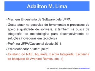 Lean Startups para Desenvolvedores de Software / adailton@ufpa.br
Adailton M. Lima
Msc. em Engenharia de Software pela UFPA
Gosta atuar na pesquisa de ferramentas e processos de
apoio à qualidade de software, e também na busca de
integração de metodologias para desenvolvimento de
soluções inovadoras em tecnologia
Profr. na UFPA/Castanhal desde 2011
Empreendedor e “startupeiro”
Ex-aluno do NAE, Aquarela, Escola Integrada, Escolinha
de basquete do Avertino Ramos, etc.. ;)
 