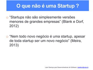 Lean Startups para Desenvolvedores de Software / adailton@ufpa.br
O que não é uma Startup ?
 “Startups não são simplesmente versões
menores de grandes empresas” (Blank e Dorf,
2012)
 “Nem todo novo negócio é uma startup, apesar
de toda startup ser um novo negócio” (Meira,
2013)
 