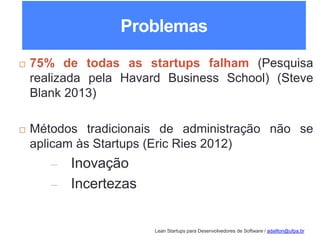 Lean Startups para Desenvolvedores de Software / adailton@ufpa.br
Problemas
 75% de todas as startups falham (Pesquisa
realizada pela Havard Business School) (Steve
Blank 2013)
 Métodos tradicionais de administração não se
aplicam às Startups (Eric Ries 2012)
– Inovação
– Incertezas
 