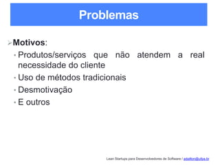 Lean Startups para Desenvolvedores de Software / adailton@ufpa.br
Problemas
Motivos:
• Produtos/serviços que não atendem a real
necessidade do cliente
• Uso de métodos tradicionais
• Desmotivação
• E outros
 