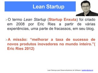 Lean Startups para Desenvolvedores de Software / adailton@ufpa.br
Lean Startup
O termo Lean Startup (Startup Enxuta) foi criado
em 2008 por Eric Ries a partir de várias
experiências, uma parte de fracassos, em seu blog.
A missão: “melhorar a taxa de sucesso de
novos produtos inovadores no mundo inteiro.”(
Eric Ries 2012)
 