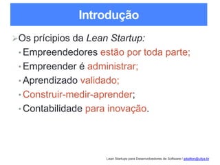 Lean Startups para Desenvolvedores de Software / adailton@ufpa.br
Introdução
Os prícipios da Lean Startup:
• Empreendedores estão por toda parte;
• Empreender é administrar;
• Aprendizado validado;
• Construir-medir-aprender;
• Contabilidade para inovação.
 