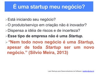 Lean Startups para Desenvolvedores de Software / adailton@ufpa.br
É uma startup meu negócio?
Está iniciando seu negócio?
O produto/serviço em criação não é inovador?
Dispensa a idéia de riscos e de incerteza?
Esse tipo de empresa não é uma Startup.
“Nem todo novo negócio é uma Startup,
apesar de toda Startup ser um novo
negócio.” (Silvio Meira, 2013)
 