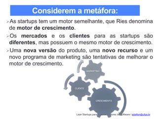 Lean Startups para Desenvolvedores de Software / adailton@ufpa.br
Considerem a metáfora:
As startups tem um motor semelhante, que Ries denomina
de motor de crescimento.
Os mercados e os clientes para as startups são
diferentes, mas possuem o mesmo motor de crescimento.
Uma nova versão do produto, uma novo recurso e um
novo programa de marketing são tentativas de melhorar o
motor de crescimento.
CRESCIMENTO
CLIENTE
MARKETING
 