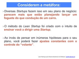 Lean Startups para Desenvolvedores de Software / adailton@ufpa.br
Considerem a metáfora:
Diversas Startups fazem isso em seu plano de negócio:
parecem mais que estão planejando lançar um
foguete do que condução de um carro.
O método do Lean Startup foi criado com o intuito de
ensinar você a dirigir uma Startup.
Ao invés de pensar em inúmeras hipóteses para o seu
plano, você poderá fazer ajustes constantes com o
controle do “volante”.
 