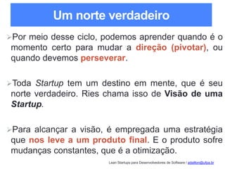 Lean Startups para Desenvolvedores de Software / adailton@ufpa.br
Um norte verdadeiro
Por meio desse ciclo, podemos aprender quando é o
momento certo para mudar a direção (pivotar), ou
quando devemos perseverar.
Toda Startup tem um destino em mente, que é seu
norte verdadeiro. Ries chama isso de Visão de uma
Startup.
Para alcançar a visão, é empregada uma estratégia
que nos leve a um produto final. E o produto sofre
mudanças constantes, que é a otimização.
 