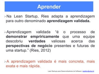 Lean Startups para Desenvolvedores de Software / adailton@ufpa.br
Aprender
Na Lean Startup, Ries adapta a aprendizagem
para outro denominado aprendizagem validada.
Aprendizagem validada “é o processo de
demonstrar empriricamente que uma equipe
descobriu verdades valiosas acerca das
perspectivas de negócio presentes e futuras de
uma startup.” (Ries, 2012)
A aprendizagem validada é mais concreta, mais
exata e mais rápida.
 
