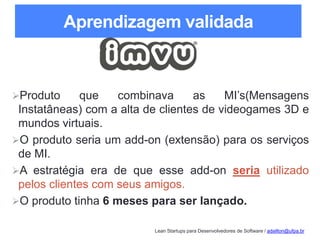 Lean Startups para Desenvolvedores de Software / adailton@ufpa.br
Aprendizagem validada
Produto que combinava as MI’s(Mensagens
Instatâneas) com a alta de clientes de videogames 3D e
mundos virtuais.
O produto seria um add-on (extensão) para os serviços
de MI.
A estratégia era de que esse add-on seria utilizado
pelos clientes com seus amigos.
O produto tinha 6 meses para ser lançado.
 