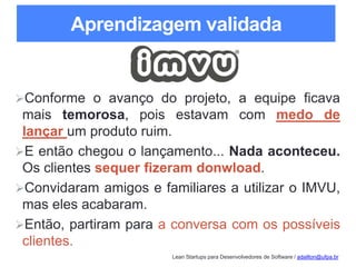 Lean Startups para Desenvolvedores de Software / adailton@ufpa.br
Aprendizagem validada
Conforme o avanço do projeto, a equipe ficava
mais temorosa, pois estavam com medo de
lançar um produto ruim.
E então chegou o lançamento... Nada aconteceu.
Os clientes sequer fizeram donwload.
Convidaram amigos e familiares a utilizar o IMVU,
mas eles acabaram.
Então, partiram para a conversa com os possíveis
clientes.
 