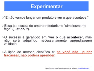Lean Startups para Desenvolvedores de Software / adailton@ufpa.br
Experimentar
“Então vamos lançar um produto e ver o que acontece.”
Essa é a escola de empreendedorismo “simplesmente
faça” (just do it).
O sucesso é garantido em “ver o que acontece”, mas
não será adquirido necessariamente aprendizagem
validada.
A lição do método científico é: se você não puder
fracassar, não poderá aprender.
 