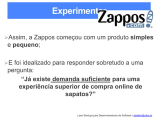 Lean Startups para Desenvolvedores de Software / adailton@ufpa.br
Experimentar
Assim, a Zappos começou com um produto simples
e pequeno;
E foi idealizado para responder sobretudo a uma
pergunta:
“Já existe demanda suficiente para uma
experiência superior de compra online de
sapatos?”
 