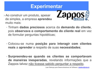 Lean Startups para Desenvolvedores de Software / adailton@ufpa.br
Experimentar
Ao construir um produto, apesar
de simples, a empresa aprendeu
muito mais:
• Tinham dados preciosos acerca da demanda do cliente,
pois observava o comportamento do cliente real em vez
de formular perguntas hipotéticas;
• Colocou-se numa posição para interagir com clientes
reais a aprender a respeito de suas necessidades;
• Surpreendeu-se quando os clientes se comportavam
de maneiras inesperadas, revelando informações que a
Zappos talvez não tivesse sabido perguntar a respeito.
 