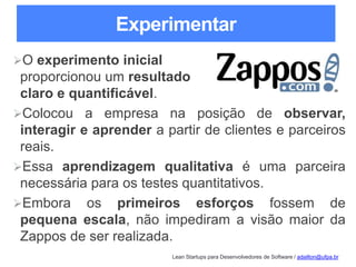 Lean Startups para Desenvolvedores de Software / adailton@ufpa.br
Experimentar
O experimento inicial
proporcionou um resultado
claro e quantificável.
Colocou a empresa na posição de observar,
interagir e aprender a partir de clientes e parceiros
reais.
Essa aprendizagem qualitativa é uma parceira
necessária para os testes quantitativos.
Embora os primeiros esforços fossem de
pequena escala, não impediram a visão maior da
Zappos de ser realizada.
 