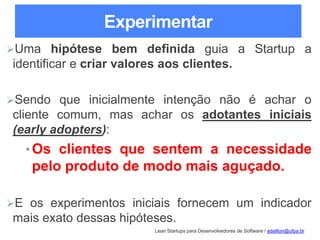Lean Startups para Desenvolvedores de Software / adailton@ufpa.br
Experimentar
Uma hipótese bem definida guia a Startup a
identificar e criar valores aos clientes.
Sendo que inicialmente intenção não é achar o
cliente comum, mas achar os adotantes iniciais
(early adopters):
•Os clientes que sentem a necessidade
pelo produto de modo mais aguçado.
E os experimentos iniciais fornecem um indicador
mais exato dessas hipóteses.
 