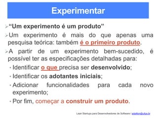 Lean Startups para Desenvolvedores de Software / adailton@ufpa.br
Experimentar
“Um experimento é um produto”
Um experimento é mais do que apenas uma
pesquisa teórica: também é o primeiro produto.
A partir de um experimento bem-sucedido, é
possível ter as especificações detalhadas para:
• Identificar o que precisa ser desenvolvido;
• Identificar os adotantes iniciais;
• Adicionar funcionalidades para cada novo
experimento;
• Por fim, começar a construir um produto.
 