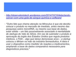 • http://observatoriotech.wordpress.com/2014/10/10/detectando-
cancer-com-uma-gota-de-sangue-quimica-e-software/
• "Outro fato que chama atenção na Miroculus é que ela decidiu
colocar o produto no mercado de imediato, antes mesmo das
pesquisas sobre microRNA, ou mesmo sua base de dados,
estar sólida – um fato possivelmente associado à mentalidade
de startups do Vale do Silício. Em vez de submeter o produto à
aprovação do órgão dos Estados Unidos que regula produtos
médicos, o FDA – algo que talvez demorasse anos – a startup
colocou o Miriam na mão da indústria farmacêutica. A ideia é
usar o dispositivo como medidor de reações a medicamentos,
ampliando a base de dados comparativa necessária para
diagnósticos precisos."
 