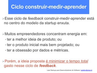 Lean Startups para Desenvolvedores de Software / adailton@ufpa.br
Ciclo construir-medir-aprender
Esse ciclo de feedback construir-medir-aprender está
no centro do modelo da startup enxuta.
Muitos empreendedores concentram energia em:
• ter a melhor ideia de produto; ou
• ter o produto inicial mais bem projetado; ou
• ter a obsessão por dados e métricas.
Porém, a ideia proposta é minimizar o tempo total
gasto nesse ciclo de feedback.
 