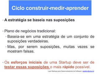 Lean Startups para Desenvolvedores de Software / adailton@ufpa.br
Ciclo construir-medir-aprender
• A estratégia se baseia nas suposições
• Plano de negócios tradicional:
• Baseia-se em uma estratégia de um conjunto de
suposições verdadeiras.
• Mas, por serem suposições, muitas vezes se
mostram falsas.
• Os esforços iniciais de uma Startup deve ser de
testar essas suposições o mais rápido possível.
 