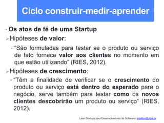 Lean Startups para Desenvolvedores de Software / adailton@ufpa.br
Ciclo construir-medir-aprender
• Os atos de fé de uma Startup
Hipóteses de valor:
• “São formuladas para testar se o produto ou serviço
de fato fornece valor aos clientes no momento em
que estão utilizando” (RIES, 2012).
Hipóteses de crescimento:
• “Têm a finalidade de verificar se o crescimento do
produto ou serviço está dentro do esperado para o
negócio, serve também para testar como os novos
clientes descobrirão um produto ou serviço” (RIES,
2012).
 
