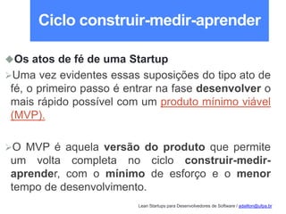 Lean Startups para Desenvolvedores de Software / adailton@ufpa.br
Ciclo construir-medir-aprender
Os atos de fé de uma Startup
Uma vez evidentes essas suposições do tipo ato de
fé, o primeiro passo é entrar na fase desenvolver o
mais rápido possível com um produto mínimo viável
(MVP).
O MVP é aquela versão do produto que permite
um volta completa no ciclo construir-medir-
aprender, com o mínimo de esforço e o menor
tempo de desenvolvimento.
 