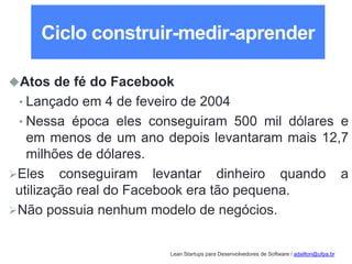 Lean Startups para Desenvolvedores de Software / adailton@ufpa.br
Ciclo construir-medir-aprender
Atos de fé do Facebook
• Lançado em 4 de feveiro de 2004
• Nessa época eles conseguiram 500 mil dólares e
em menos de um ano depois levantaram mais 12,7
milhões de dólares.
Eles conseguiram levantar dinheiro quando a
utilização real do Facebook era tão pequena.
Não possuia nenhum modelo de negócios.
 