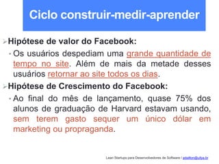 Lean Startups para Desenvolvedores de Software / adailton@ufpa.br
Ciclo construir-medir-aprender
Hipótese de valor do Facebook:
• Os usuários despediam uma grande quantidade de
tempo no site. Além de mais da metade desses
usuários retornar ao site todos os dias.
Hipótese de Crescimento do Facebook:
• Ao final do mês de lançamento, quase 75% dos
alunos de graduação de Harvard estavam usando,
sem terem gasto sequer um único dólar em
marketing ou propraganda.
 