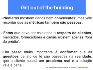 Lean Startups para Desenvolvedores de Software / adailton@ufpa.br
Get out of the building
Números mostram dados bem convicentes, mas vale
recordar que as métricas também são pessoas.
Fatos que deve ser coletados a respeito de clientes,
mercados, fornecedores e canais existem apenas “fora
do prédio”.
Um passo muito importante é confirmar que as
questões de ato de fé são baseadas na realidade,
que o cliente possui um problema real e a solução
vale a pena.
 