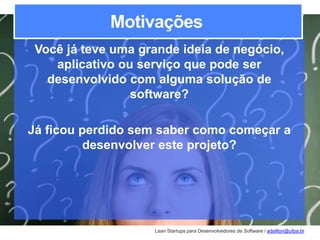 Lean Startups para Desenvolvedores de Software / adailton@ufpa.br
Motivações
Você já teve uma grande ideia de negócio,
aplicativo ou serviço que pode ser
desenvolvido com alguma solução de
software?
Já ficou perdido sem saber como começar a
desenvolver este projeto?
 