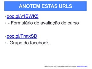 Lean Startups para Desenvolvedores de Software / adailton@ufpa.br
ANOTEM ESTAS URLS
•goo.gl/v1BWK5
• - Formulário de avaliação do curso
•goo.gl/FmtxSD
•- Grupo do facebook
 