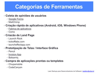 Lean Startups para Desenvolvedores de Software / adailton@ufpa.br
Categorias de Ferramentas
Coleta de opiniões de usuários
 Google Forms
 MailChimp
Criação rápida de aplicativos (Android, iOS, Windows Phone)
 Fabrica de aplicativos
 Como
Criacão de Land Page
 Launch Rock
 kickofflabs.com
 launcheffectapp.com
Prototipação de Telas / Interface Gráfica
 Pencil
 Invision App
 Balsamiq
Compra de aplicações prontas ou templates
 Chupamobile
 CodeCanyon
 