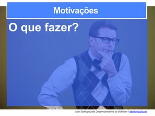 Lean Startups para Desenvolvedores de Software / adailton@ufpa.br
Motivações
O que fazer?
 