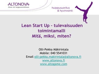 Lean Start Up – tulevaisuuden
toimintamalli
Mitä, miksi, miten?
Olli-Pekka Mäkirintala
Mobile: 040 5541031
Email olli-pekka.makirintala@altonova.fi
www.altonova.fi
www.altogame.com
 